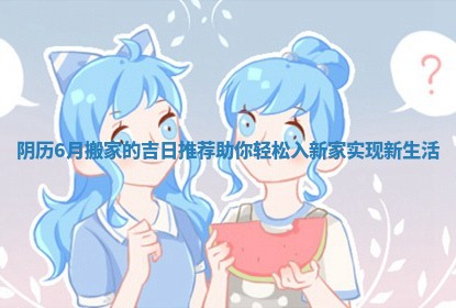 阴历6月搬家的吉日推荐助你轻松入新家实现新生活
