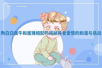 陶白白属牛和属猪相配吗揭秘两者爱情的和谐与挑战