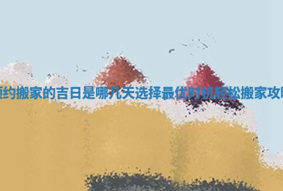 预约搬家的吉日是哪几天选择最优时机轻松搬家攻略