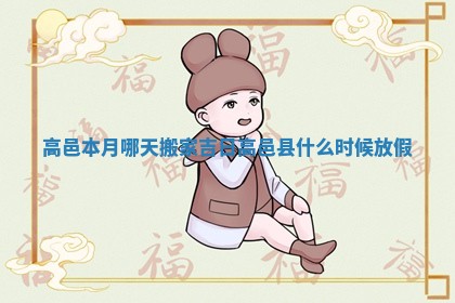 高邑本月哪天搬家吉日_高邑县什么时候放假 高邑本月哪天搬家吉日_高邑县什么时候放假