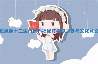 鱼鹰像十二生肖鼠吗揭秘其相似之处与文化意义 鱼鹰像十二生肖鼠吗揭秘其相似之处与文化意义