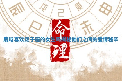 鹿晗喜欢双子座的女生吗揭秘他们之间的爱情秘辛