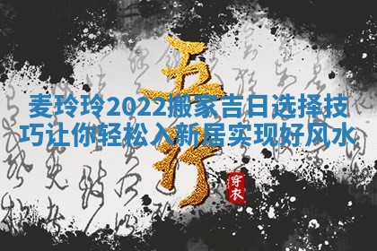 麦玲玲2022搬家吉日选择技巧让你轻松入新居实现好风水