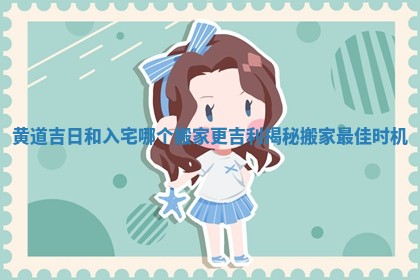 黄道吉日和入宅哪个搬家更吉利揭秘搬家最佳时机