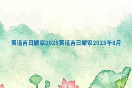 黄道吉日搬家2025 黄道吉日搬家2025年8月