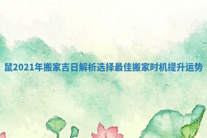 鼠2021年搬家吉日解析选择最佳搬家时机提升运势