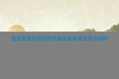 鼠女跟属龙男相配吗 属鼠女和属龙男合适吗