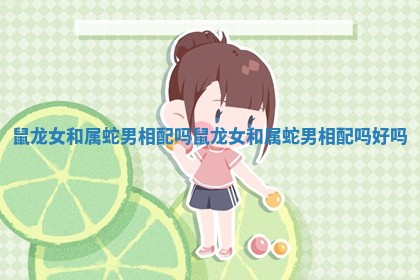 鼠龙女和属蛇男相配吗_鼠龙女和属蛇男相配吗好吗