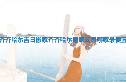 齐齐哈尔吉日搬家_齐齐哈尔搬家公司哪家最便宜